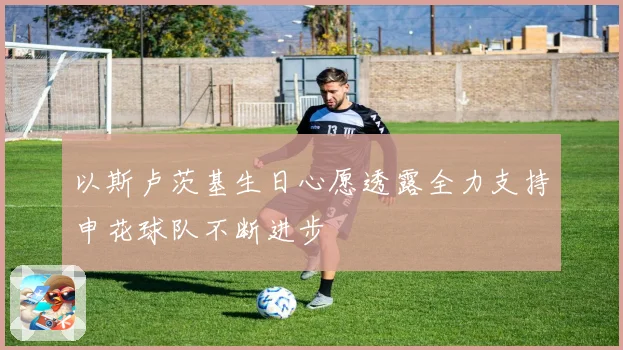 以斯卢茨基生日心愿透露全力支持申花球队不断进步