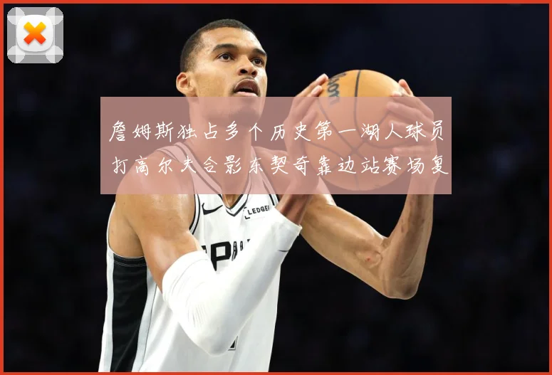 詹姆斯独占多个历史第一湖人球员打高尔夫合影东契奇靠边站赛场复盘