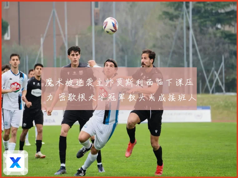 魔术被逆袭主帅莫斯利面临下课压力 密歇根大学冠军教头或成接班人