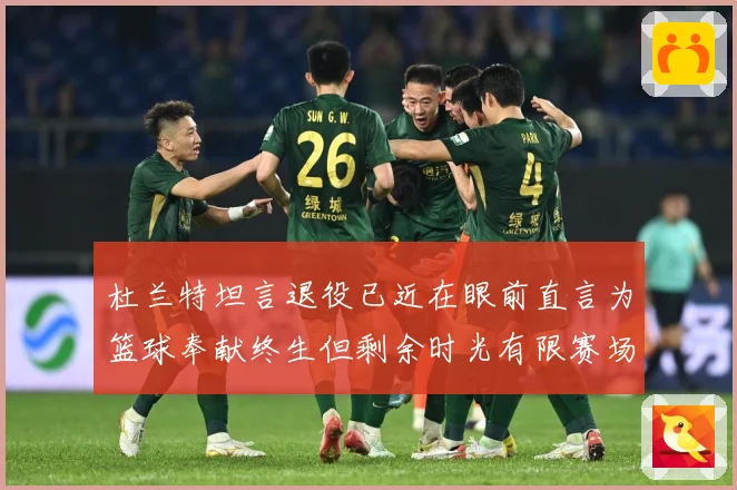 杜兰特坦言退役已近在眼前直言为篮球奉献终生但剩余时光有限赛场复盘
