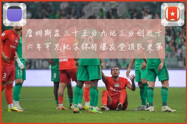 詹姆斯轰三十五分九记三分创近十六年罕见纪录悍将爆发登顶队史第赛场复盘