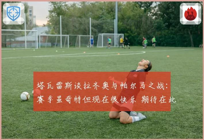 塔瓦雷斯谈拉齐奥与帕尔马之战：赛季虽奇特但现在很快乐 期待在此赢得荣誉