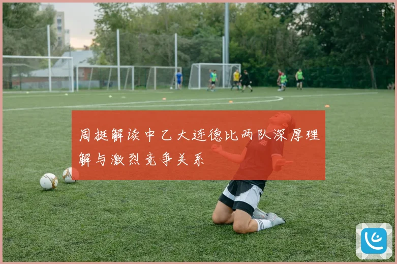 周挺解读中乙大连德比两队深厚理解与激烈竞争关系