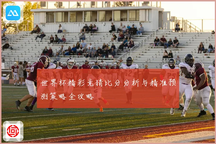世界杯精彩竞猜比分分析与精准预测策略全攻略