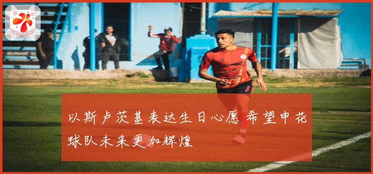 以斯卢茨基表达生日心愿 希望申花球队未来更加辉煌