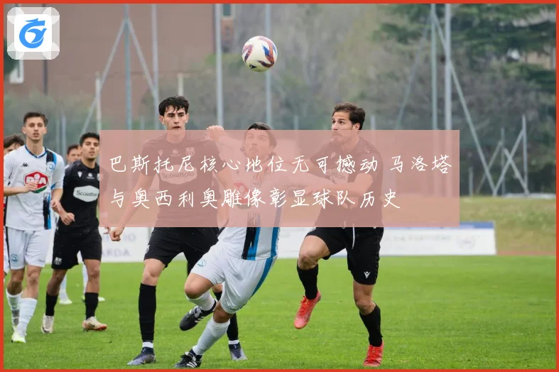 巴斯托尼核心地位无可撼动 马洛塔与奥西利奥雕像彰显球队历史