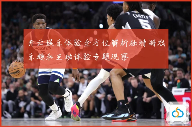 开云娱乐体验全方位解析独特游戏乐趣和互动体验专题观察