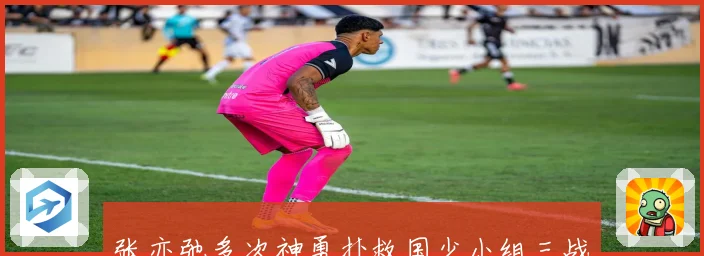 张亦弛多次神勇扑救国少小组三战全负仅差一球惜败科特迪瓦