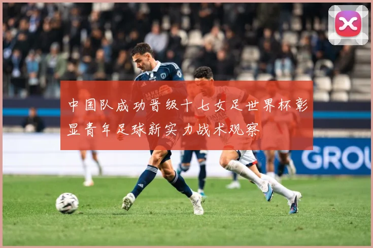 中国队成功晋级十七女足世界杯彰显青年足球新实力战术观察