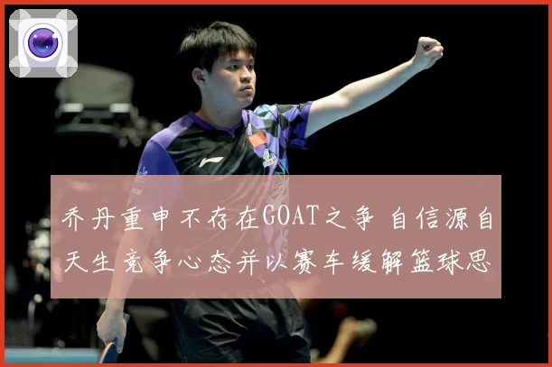 乔丹重申不存在GOAT之争 自信源自天生竞争心态并以赛车缓解篮球思念
