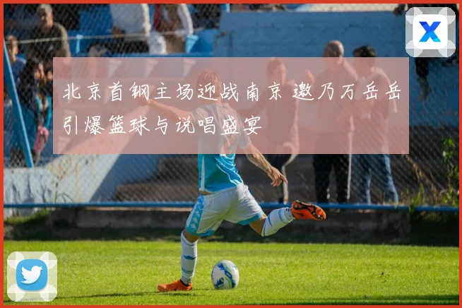 北京首钢主场迎战南京 邀乃万岳岳引爆篮球与说唱盛宴