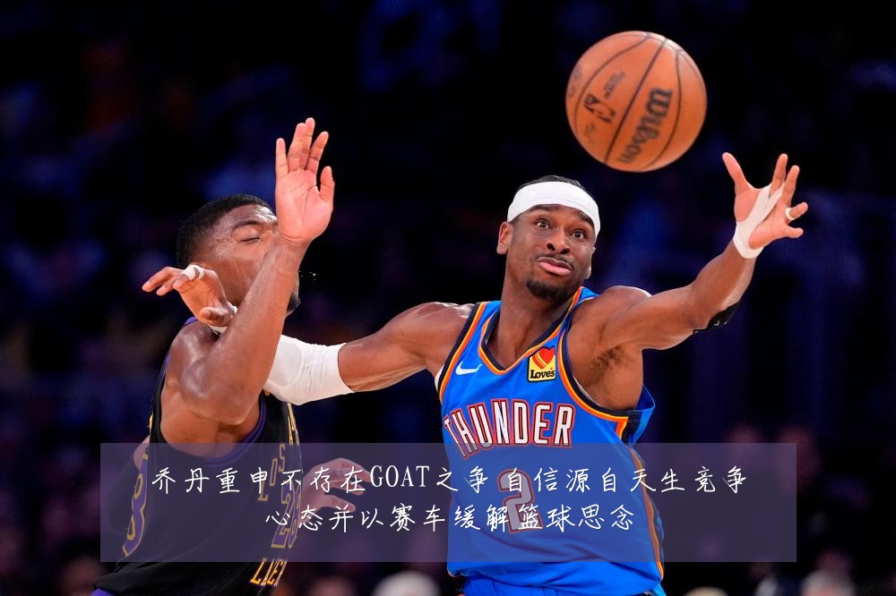 乔丹重申不存在GOAT之争 自信源自天生竞争心态并以赛车缓解篮球思念